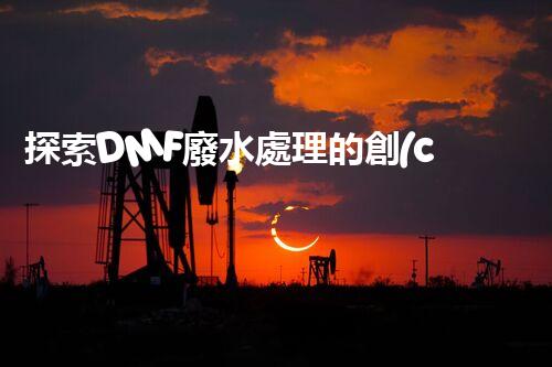 探索DMF廢水處理的創(chuàng)新技術(shù)與未來發(fā)展方向？